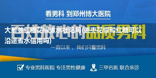 大葱姜红糖花椒煮水壮阳吗(姜枣花椒和红糖可以沿途煮水信用吗)