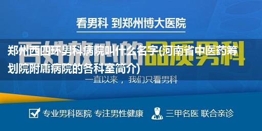 郑州西四环男科病院叫什么名字(河南省中医药筹划院附庸病院的各科室简介)