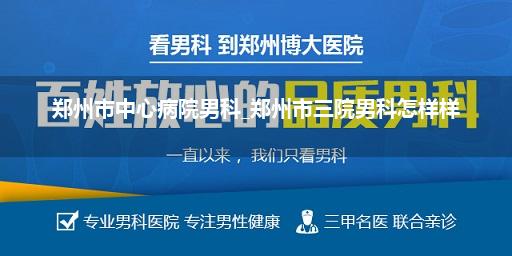 郑州市中心病院男科_郑州市三院男科怎样样