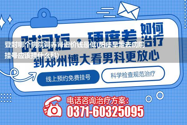 登封哪个病院调养肾虚价钱最低(阳痿早泄去病院挂号应该挂什么科)